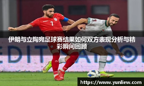 伊朗与立陶宛足球赛结果如何双方表现分析与精彩瞬间回顾
